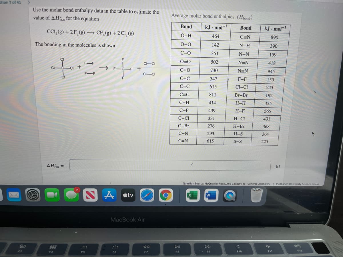 stion 7 of 41
>
Use the molar bond enthalpy data in the table to estimate the
value of AHan for the equation
Average molar bond enthalpies. (Hpond)
Bond
kJ. mol-
Bond
kJ . mol-
CCI,(g) + 2 F,(g) → CF,(g) + 2C,(g)
O-H
464
C=N
890
The bonding in the molecules is shown.
0-0
142
N-H
390
С-о
351
N-N
159
+に+章
F-F
C-CI
O=0
502
N=N
418
CH
C=0
730
N=N
945
F-F
C-CI
С-С
347
F-F
155
C=C
615
Cl–CI
243
C=C
811
Br-Br
192
С-Н
414
H-H
435
С-F
439
Н-F
565
C-CI
331
H-Cl
431
С-Br
276
Н-Br
368
С-N
293
H-S
364
C=N
615
S-S
225
AHn =
kJ
Question Source: McQuarrie, Rock, And Gallogly 4e - General Chemsitry| Publisher: University Science Books
S A «tv
MacBook Air
80
DII
DD
F3
F8
F10
F11
F12
F4
F5
F6
F7
F9
