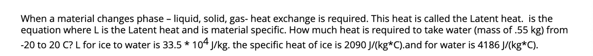 When a material changes phase - liquid, solid, gas- heat exchange is required. This heat is called the Latent heat. is the
equation where L is the Latent heat and is material specific. How much heat is required to take water (mass of .55 kg) from
-20 to 20 C? L for ice to water is 33.5 * 104 J/kg. the specific heat of ice is 2090 J/(kg*C).and for water is 4186 J/(kg*C).