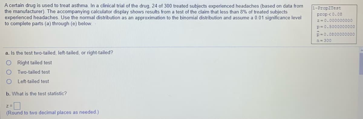 A certain drug is used to treat asthma. In a clinical trial of the drug, 24 of 300 treated subjects experienced headaches (based on data from
the manufacturer). The accompanying calculator display shows results from a test of the claim that less than 8% of treated subjects
experienced headaches. Use the normal distribution as an approximation to the binomial distribution and assume a 0.01 significance level
to complete parts (a) through (e) below.
1-PropZTest
prop <0.08
z = 0.000000000
p= 0.5000000000
p = 0.0800000000
n 300
a. Is the test two-tailed, left-tailed, or right-tailed?
O Right tailed test
Two-tailed test
Left-tailed test
b. What is the test statistic?
(Round to two decimal places as needed.)
