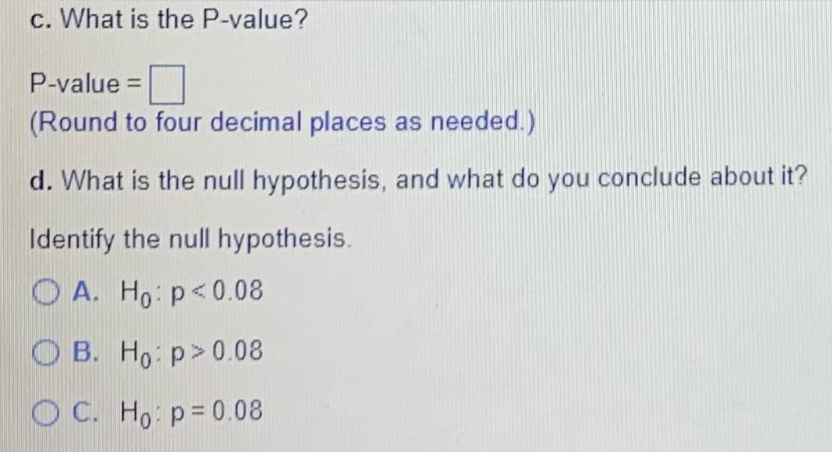c. What is the P-value?
P-value =
(Round to four decimal places as needed.)
d. What is the null hypothesis, and what do you conclude about it?
Identify the null hypothesis.
O A. Ho: p<0.08
OB. Ho: p> 0.08
O C. Ho p= 0.08
