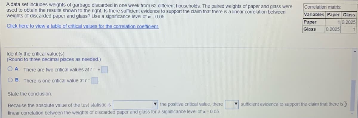 A data set includes weights of garbage discarded in one week from 62 different households. The paired weights of paper and glass were
used to obtain the results shown to the right. Is there sufficient evidence to support the claim that there is a linear correlation between
weights of discarded paper and glass? Use a significance level of a = 0.05.
Correlation matrix
Variables Paper Glass
Paper
Glass
10.2025
0.2025
Click here to view a table of critical values for the correlation coefficient.
Identify the critical value(s).
(Round to three decimal places as needed.)
O A. There are two critical values at r= ±
O B. There is one critical value at r=
State the conclusion.
Because the absolute value of the test statistic is
V the positive critical value, there
V sufficient evidence to support the claim that there is a
linear correlation between the weights of discarded paper and glass for a significance level of a = 0.05.
