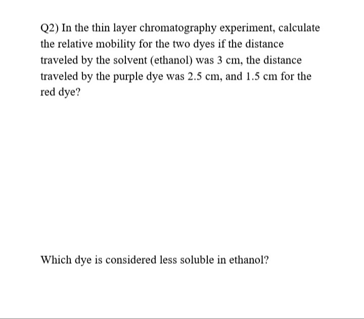 Q2) In the thin layer chromatography experiment, calculate
the relative mobility for the two dyes if the distance
traveled by the solvent (ethanol) was 3 cm, the distance
traveled by the purple dye was 2.5 cm, and 1.5 cm for the
red dye?
Which dye is considered less soluble in ethanol?
