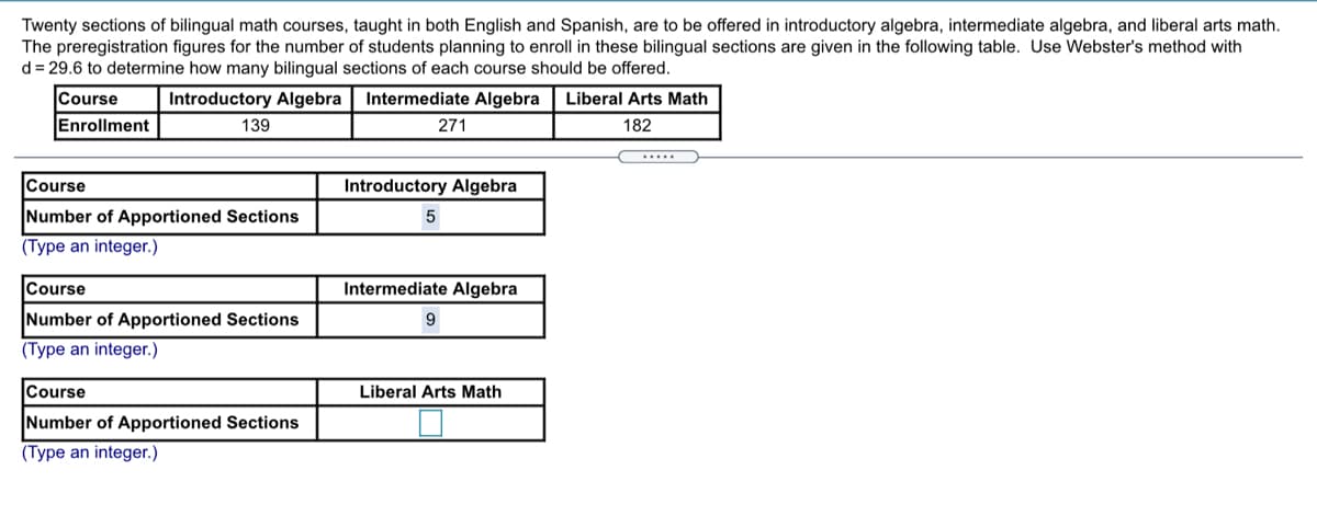 Twenty sections of bilingual math courses, taught in both English and Spanish, are to be offered in introductory algebra, intermediate algebra, and liberal arts math.
The preregistration figures for the number of students planning to enroll in these bilingual sections are given in the following table. Use Webster's method with
d = 29.6 to determine how many bilingual sections of each course should be offered.
Course
Introductory Algebra
Intermediate Algebra
Liberal Arts Math
Enrollment
139
271
182
.....
Course
Introductory Algebra
Number of Apportioned Sections
(Type an integer.)
Course
Intermediate Algebra
Number of Apportioned Sections
9
(Type an integer.)
Course
Liberal Arts Math
Number of Apportioned Sections
(Type an integer.)
