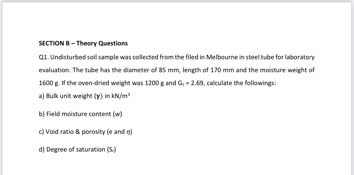 SECTION B - Theory Questions
Q1. Undisturbed soil sample was collected from the filed in Melbourne in steel tube for laboratory
evaluation. The tube has the diameter of 85 mm, length of 170 mm and the moisture weight of
1600 g. If the oven-dried weight was 1200 g and Gs = 2.69, calculate the followings:
a) Bulk unit weight (y) in kN/m³
b) Field moisture content (w)
c) Void ratio & porosity (e and n)
d) Degree of saturation (S₁)