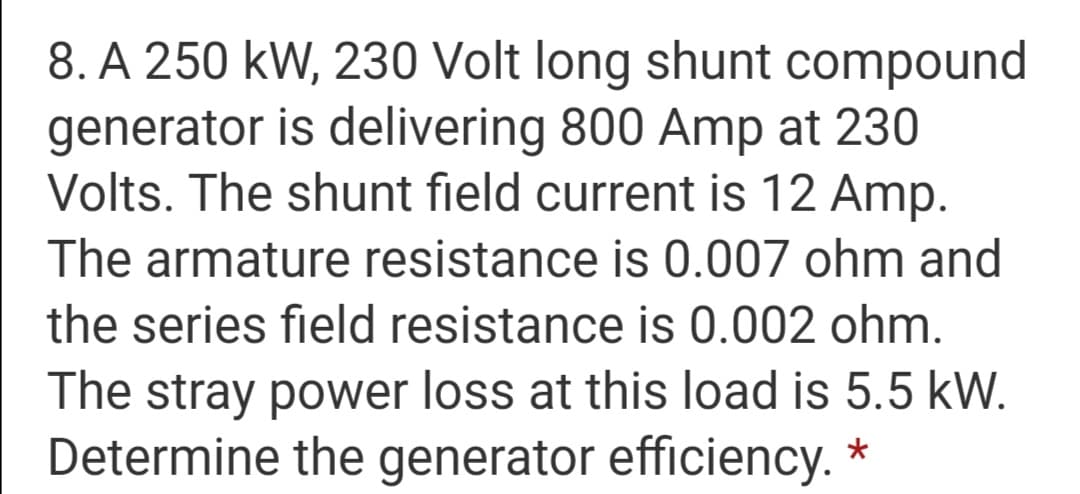 8. A 250 kW, 230 Volt long shunt compound
generator is delivering 800 Amp at 230
Volts. The shunt field current is 12 Amp.
The armature resistance is 0.007 ohm and
the series field resistance is 0.002 ohm.
The stray power loss at this load is 5.5 kW.
Determine the generator efficiency. *
