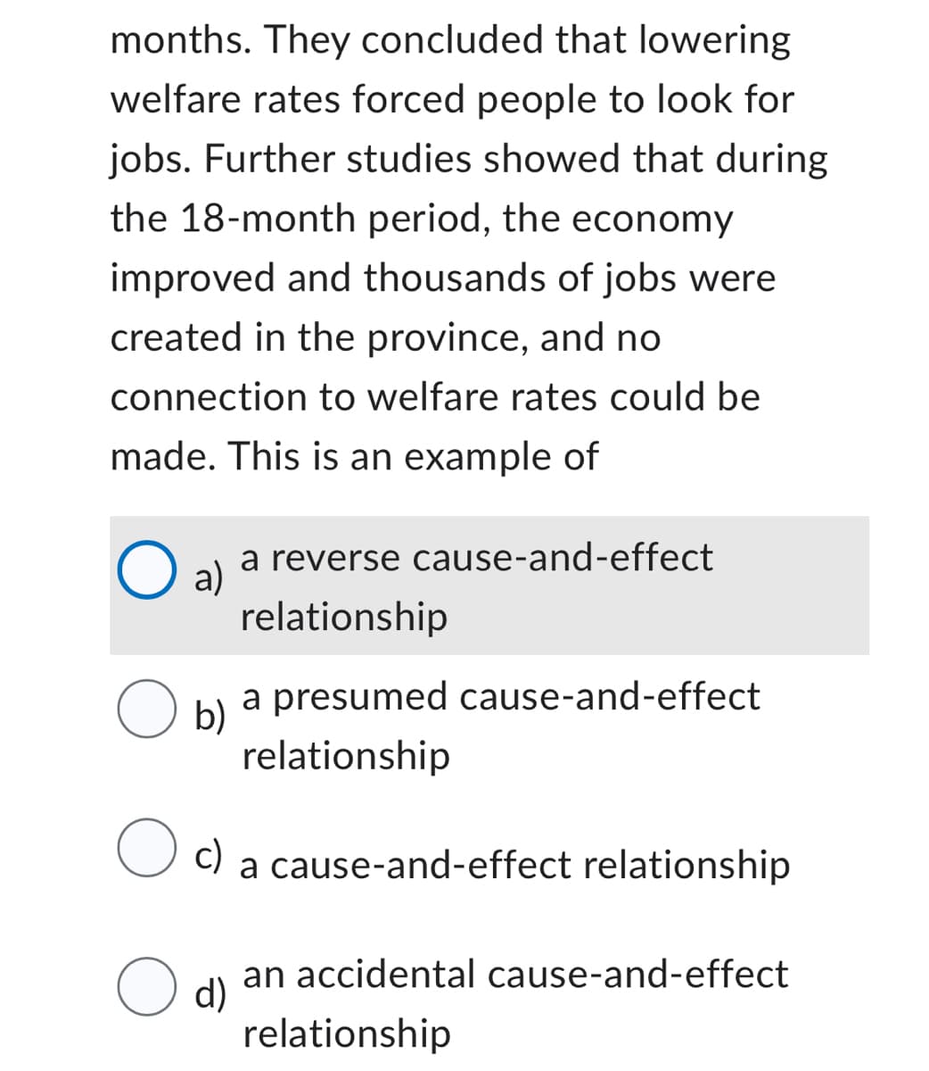 months. They concluded that lowering
welfare rates forced people to look for
jobs. Further studies showed that during
the 18-month period, the economy
improved and thousands of jobs were
created in the province, and no
connection to welfare rates could be
made. This is an example of
O a) a reverse cause-and-effect
relationship
O b)
a presumed cause-and-effect
relationship
Oc)
a cause-and-effect relationship
an accidental cause-and-effect
d)
relationship