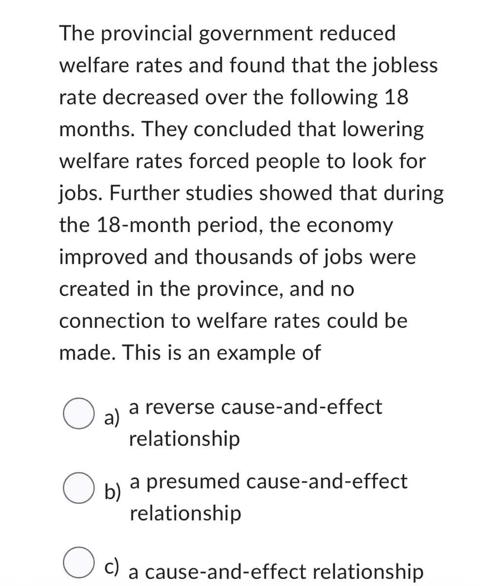 The provincial government reduced
welfare rates and found that the jobless
rate decreased over the following 18
months. They concluded that lowering
welfare rates forced people to look for
jobs. Further studies showed that during
the 18-month period, the economy
improved and thousands of jobs were
created in the province, and no
connection to welfare rates could be
made. This is an example of
O al
a reverse cause-and-effect
relationship
a presumed cause-and-effect
relationship
c) a cause-and-effect relationship
O b)