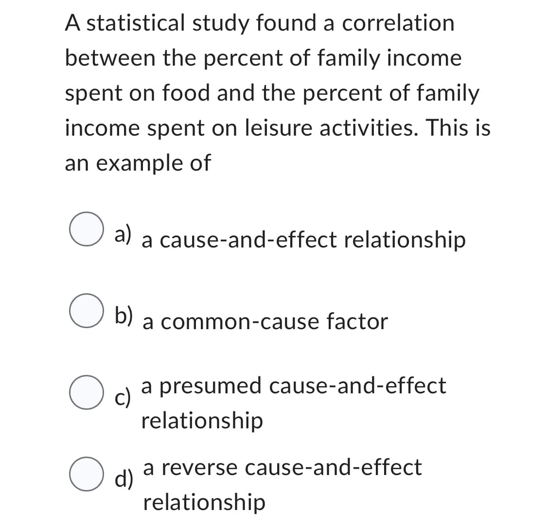 A statistical study found a correlation
between the percent of family income
spent on food and the percent of family
income spent on leisure activities. This is
an example of
O a) a cause-and-effect relationship
O b)
a common-cause factor
a presumed cause-and-effect
relationship
a reverse cause-and-effect
relationship
Oc)
O d)