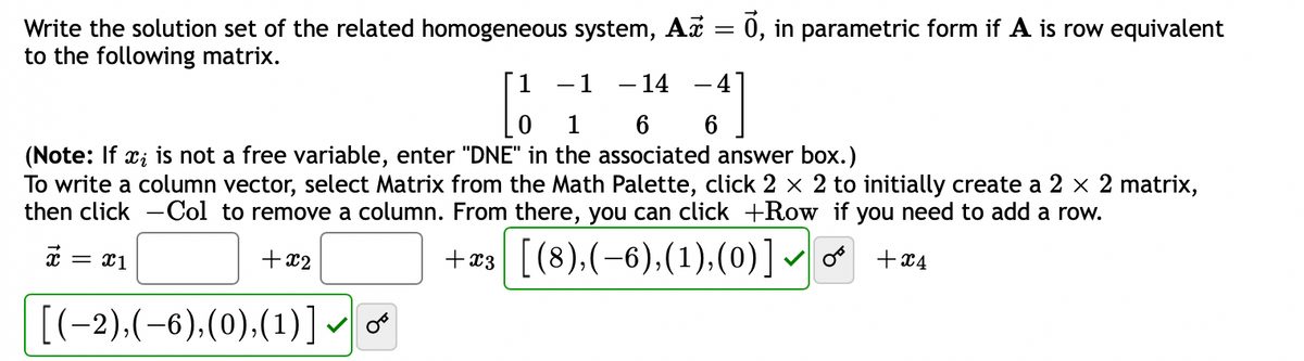 Write the solution set of the related homogeneous system, Aữ = 0, in parametric form if A is row equivalent
to the following matrix.
- 14
[1
6
(Note: If xi is not a free variable, enter "DNE" in the associated answer box.)
To write a column vector, select Matrix from the Math Palette, click 2 × 2 to initially create a 2 × 2 matrix,
then click -Col to remove a column. From there, you can click +Row if you need to add a row.
+x2
+x3| [【(8),(−6),(1),(0)] ✓ O + x4
x
= x1
[(−2),(-6),(0),(1)]
1
-41
6