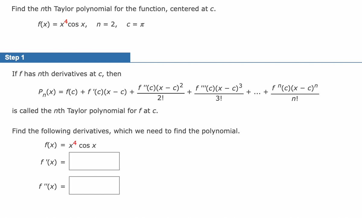 Find the nth Taylor polynomial for the function, centered at c.
f(x) = x+cos x, n = 2, C = T
Step 1
If f has nth derivatives at C,
then
f"(c)(x - c)² f "''(c)(x - c)³
Pn(x) = f(c) + f '(c)(x − c) +
+
2!
3!
is called the nth Taylor polynomial for f at c.
Find the following derivatives, which we need to find the polynomial.
f(x) = x4 cos x
f'(x) =
f "(x) =
+ ... +
f "(c)(x - c)"
n!