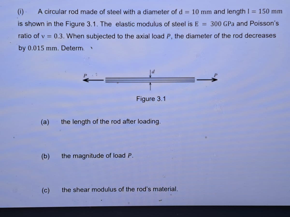 (i) = A circular rod made of steel with a diameter of d = 10 mm and length 1 = 150 mm
is shown in the Figure 3.1. The elastic modulus of steel is E = 300 GPa and Poisson's
ratio of v = 0.3. When subjected to the axial load P, the diameter of the rod decreases
by 0.015 mm. Determ.
(b)
P
(c)
(a) the length of the rod after loading.
Ja
the magnitude of load P.
Figure 3.1
the shear modulus of the rod's material.
P