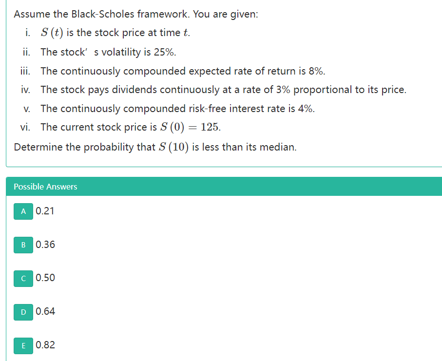 Assume the Black-Scholes framework. You are given:
i. S (t) is the stock price at time t.
ii. The stock' s volatility is 25%.
iii. The continuously compounded expected rate of return is 8%.
iv. The stock pays dividends continuously at a rate of 3% proportional to its price.
The continuously compounded risk-free interest rate is 4%.
vi. The current stock price is S (0) = 125.
Determine the probability that S (10) is less than its median.
Possible Answers
A 0.21
B 0.36
C 0.50
D 0.64
E 0.82
