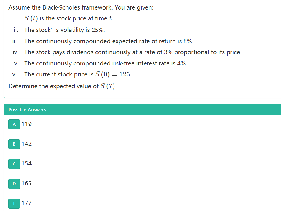 Assume the Black-Scholes framework. You are given:
i. S (t) is the stock price at time t.
ii. The stock' s volatility is 25%.
ii. The continuously compounded expected rate of return is 8%.
iv. The stock pays dividends continuously at a rate of 3% proportional to its price.
V. The continuously compounded risk-free interest rate is 4%.
vi. The current stock price is S (0) = 125.
Determine the expected value of S (7).
Possible Answers
A 119
B
142
C 154
D
165
E 177
