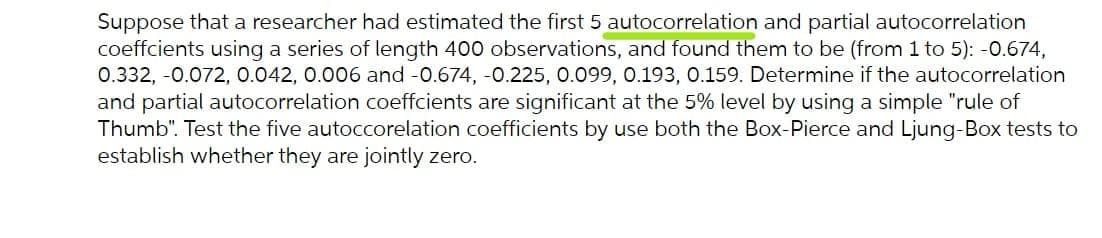 Suppose that a researcher had estimated the first 5 autocorrelation and partial autocorrelation
coeffcients using a series of length 400 observations, and found them to be (from 1 to 5): -0.674,
0.332, -0.072, 0.042, 0.006 and -0.674, -0.225, 0.099, 0.193, 0.159. Determine if the autocorrelation
and partial autocorrelation coeffcients are significant at the 5% level by using a simple "rule of
Thumb". Test the five autoccorelation coefficients by use both the Box-Pierce and Ljung-Box tests to
establish whether they are jointly zero.
