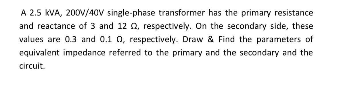 A 2.5 kVA, 200V/40V single-phase transformer has the primary resistance
and reactance of 3 and 12 Q, respectively. On the secondary side, these
values are 0.3 and 0.1 N, respectively. Draw & Find the parameters of
equivalent impedance referred to the primary and the secondary and the
circuit.
