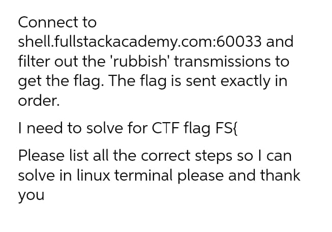 Connect to
shell.fullstackacademy.com:60033 and
filter out the 'rubbish' transmissions to
get the flag. The flag is sent exactly in
order.
I need to solve for CTF flag FS{
Please list all the correct steps so I can
solve in linux terminal please and thank
you