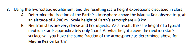 3. Using the hydrostatic equilibrium, and the resulting scale height expressions discussed in class,
A. Determine the fraction of the Earth's atmosphere above the Mauna Kea observatory, at
an altitude of 4,200 m. Scale height of Earth's atmosphere = 8 km.
B.
Neutron stars are very dense and hot objects. As a result, the sale height of a typical
neutron star is approximately only 1 cm! At what height above the neutron star's
surface will you have the same fraction of the atmosphere as determined above for
Mauna Kea on Earth?