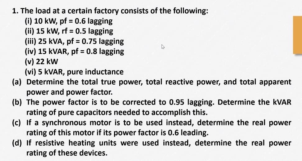 1. The load at a certain factory consists of the following:
(i) 10 kW, pf = 0.6 lagging
(ii) 15 kW, rf = 0.5 lagging
(iii) 25 kVA, pf = 0.75 lagging
(iv) 15 KVAR, pf = 0.8 lagging
(v) 22 kw
(vi) 5 KVAR, pure inductance
(a) Determine the total true power, total reactive power, and total apparent
power and power factor.
(b) The power factor is to be corrected to 0.95 lagging. Determine the KVAR
rating of pure capacitors needed to accomplish this.
(c) If a synchronous motor is to be used instead, determine the real power
rating of this motor if its power factor is 0.6 leading.
(d) If resistive heating units were used instead, determine the real power
rating of these devices.
%3D
%3D
%3D
