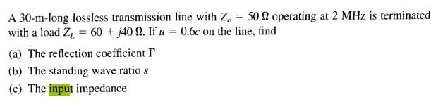 A 30-m-long lossless transmission line with Z, = 50 N operating at 2 MHz is terminated
with a load Z, = 60 + j40 N. If u = 0.6c on the line, find
(a) The reflection coefficient I
(b) The standing wave ratio s
(c) The input impedance

