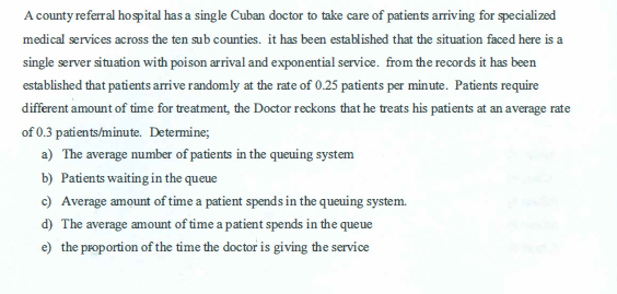 A county referral hospital has a single Cuban doctor to take care of patients arriving for specialized
medical services across the ten sub counties. it has been established that the situation faced here is a
single server situation with poison arrival and exponential service. from the records it has been
established that patients arrive randomly at the rate of 0.25 patients per minute. Patients require
different amount of time for treatment, the Doctor reckons that he treats his patients at an average rate
of 0.3 patients/minute. Determine;
a) The average number of patients in the queuing system
b) Patients waiting in the queue
c) Average amount of time a patient spends in the queuing system.
d) The average amount of time a patient spends in the queue
e) the proportion of the time the doctor is giving the service