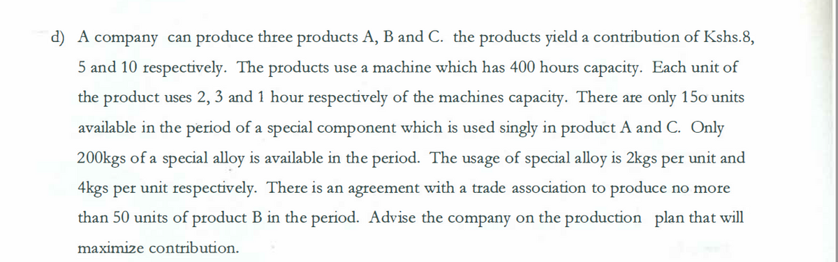 d) A company can produce three products A, B and C. the products yield a contribution of Kshs.8,
5 and 10 respectively. The products use a machine which has 400 hours capacity. Each unit of
the product uses 2, 3 and 1 hour respectively of the machines capacity. There are only 150 units
available in the period of a special component which is used singly in product A and C. Only
200kgs of a special alloy is available in the period. The usage of special alloy is 2kgs per unit and
4kgs per unit respectively. There is an agreement with a trade association to produce no more
than 50 units of product B in the period. Advise the company on the production plan that will
maximize contribution.