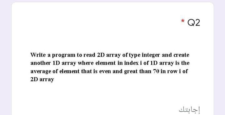 * Q2
Write a program to read 2D array of type integer and create
another 1D array where element in index i of 1D array is the
average of element that is even and great than 70 in row i of
2D array
إجابتك
