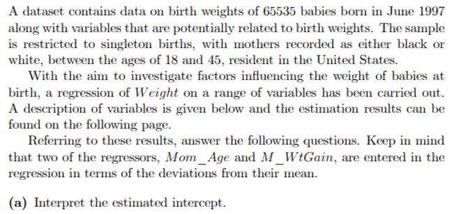 A dataset contains data on birth weights of 65535 babies born in June 1997
along with variables that are potentially related to birth weights. The sample
is restricted to singleton births, with mothers recorded as either black or
white, between the ages of 18 and 45, resident in the United States.
With the aim to investigate factors influencing the weight of babies at
birth, a regression of Weight on a range of variables has been carried out.
A description of variables is given below and the estimation results can be
found on the following page.
Referring to these results, answer the following questions. Keep in mind
that two of the regressors, Mom_Age and M_WtGain, are entered in the
regression in terms of the deviations from their mean.
(a) Interpret the estimated intercept.