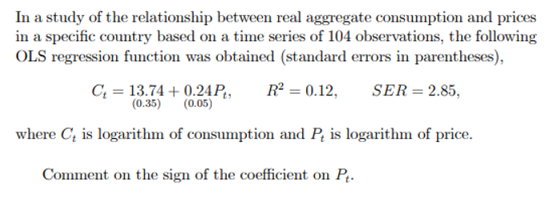 In a study of the relationship between real aggregate consumption and prices
in a specific country based on a time series of 104 observations, the following
OLS regression function was obtained (standard errors in parentheses),
C₁ = 13.74 +0.24Pt, R² = 0.12, SER = 2.85,
(0.35) (0.05)
where C₂ is logarithm of consumption and P, is logarithm of price.
Comment on the sign of the coefficient on P₁.