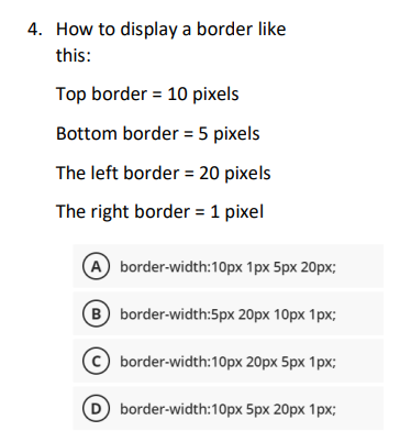 4. How to display a border like
this:
Top border = 10 pixels
Bottom border = 5 pixels
The left border = 20 pixels
The right border = 1 pixel
A border-width:10px 1px 5px 20px;
B
border-width:5px 20px 10px 1px;
border-width:10px 20px 5px 1px;
5px 20px 1px;
D border-width:10px
