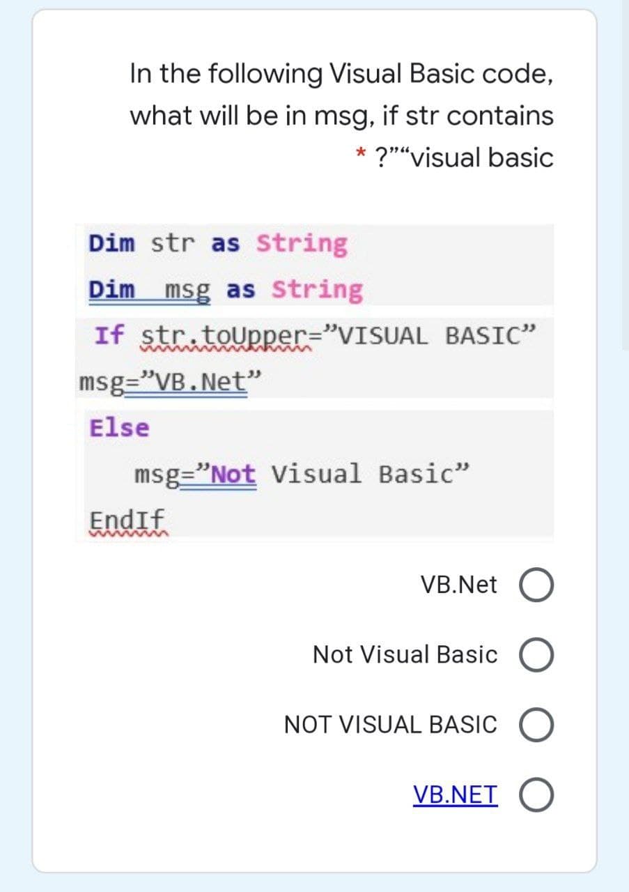 In the following Visual Basic code,
what will be in msg, if str contains
* ?""visual basic
Dim str as String
Dim msg as String
If str.toupper="VISUAL BASIC"
msg="VB.Net"
Else
msg="Not Visual Basic"
EndIf
VB.Net
Not Visual Basic O
NOT VISUAL BASIC
VB.NET
