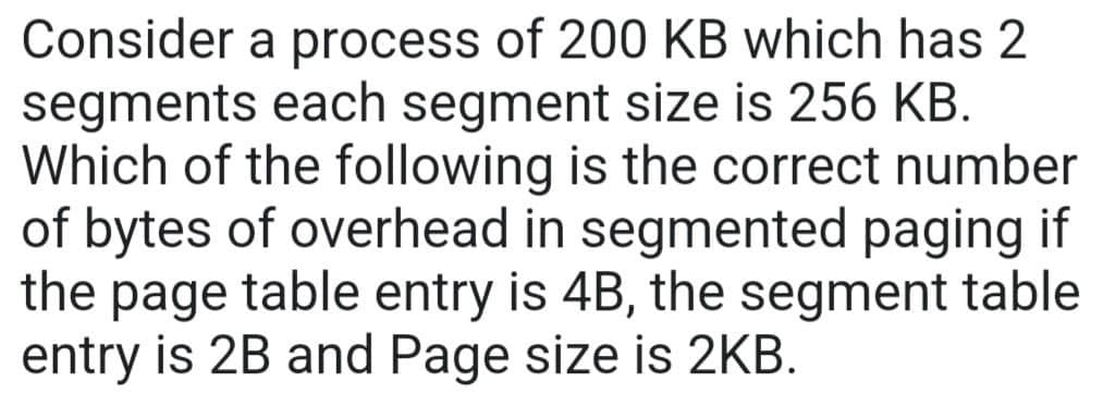 Consider a process of 200 KB which has 2
segments each segment size is 256 KB.
Which of the following is the correct number
of bytes of overhead in segmented paging if
the page table entry is 4B, the segment table
entry is 2B and Page size is 2KB.