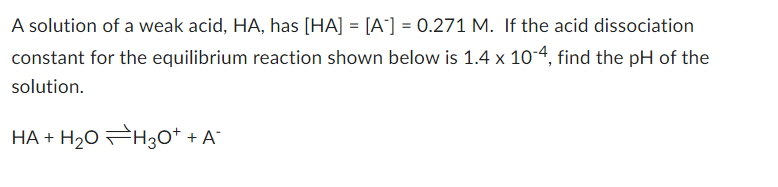 A solution of a weak acid, HA, has [HA] = [A¹] = 0.271 M. If the acid dissociation
constant for the equilibrium reaction shown below is 1.4 x 10-4, find the pH of the
solution.
HA + H₂0 H3O+ + A¯