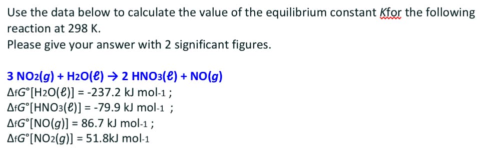 Use the data below to calculate the value of the equilibrium constant for the following
reaction at 298 K.
Please give your answer with 2 significant figures.
3 NO2(g) + H2O(e) → 2 HNO3(e) + NO(g)
AfG [H2O(l)] = -237.2 kJ mol-1 ;
AFG°[HNO3(e)] = -79.9 kJ mol-1 ;
AfG [NO(g)] = 86.7 kJ mol-1;
AfG°[NO2(g)] = 51.8kJ mol-1