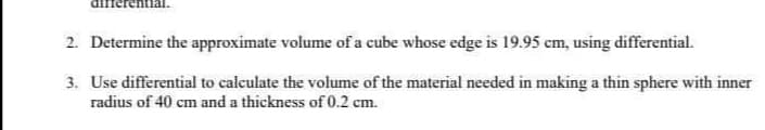 differentia
2. Determine the approximate volume of a cube whose edge is 19.95 cm, using differential.
3. Use differential to calculate the volume of the material needed in making a thin sphere with inner
radius of 40 cm and a thickness of 0.2 cm.
