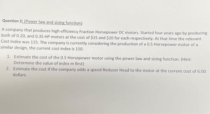 Question 2: (Power law and sizing function)
A company that produces high efficiency Fraction Horsepower DC motors. Started four years ago by producing
both of 0.20, and 0.35 HP motors at the cost of $15 and $20 for each respectively. At that time the relevant
Cost Index was 115. The company is currently considering the production of a 0.5 Horsepower motor of a
similar design, the current cost index is 150.
1. Estimate the cost of the 0.5 Horsepower motor using the power law and sizing function. (Hint:
Determine the value of index m first)
2. Estimate the cost if the company adds a speed Reducer Head to the motor at the current cost of 6:00
dollars
