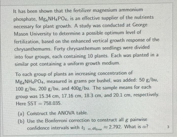 It has been shown that the fertilizer magnesium ammonium
phosphate, Mg, NH4PO4, is an effective supplier of the nutrients
necessary for plant growth. A study was conducted at George
Mason University to determine a possible optimum level of
fertilization, based on the enhanced vertical growth response of the
chrysanthemums. Forty chrysanthemum seedlings were divided
into four groups, each containing 10 plants. Each was planted in a
similar pot containing a uniform growth medium.
To each group of plants an increasing concentration of
Mg,NH4PO4, measured in grams per bushel, was added: 50 g/bu,
100 g/bu, 200 g/bu, and 400g/bu. The sample means for each
group was 15.34 cm, 17.16 cm, 18.3 cm, and 20.1 cm, respectively.
Here SST = 758.035.
(a) Construct the ANOVA table.
(b) Use the Bonferroni correction to construct all g pairwise
confidence intervals with t a df 2.792. What is a?
3
