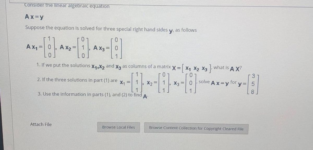 Consider the linear algebraic equation
Ax=y
Suppose the equation is solved for three special right hand sides
as follows
y.
Ax, =0
A x2 =
Ax3 =0
0.
1. If we put the solutions x4,X, and x3 as columns of a matrix x = x, X2 X3 what is A X?
3
solve A x=y for y= 5
2. If the three solutions in part (1) are
X1
1
%3D
3. Use the information in parts (1), and (2) to find
8
A
Attach File
Browse Local Files
Browse Content Collection for Copyright Cleared File
