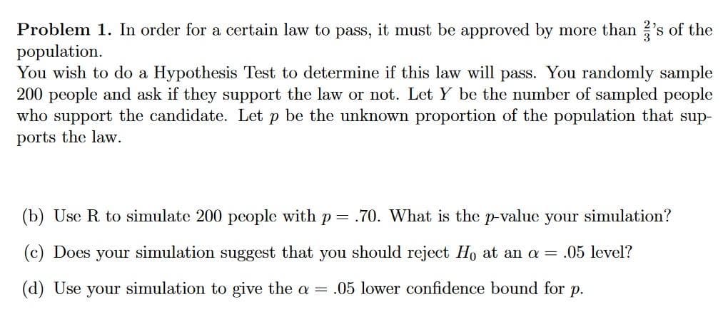 Problem 1. In order for a certain law to pass, it must be approved by more than 's of the
population.
You wish to do a Hypothesis Test to determine if this law will pass. You randomly sample
200 people and ask if they support the law or not. Let Y be the number of sampled people
who support the candidate. Let p be the unknown proportion of the population that sup-
ports the law.
(b) Use R to simulate 200 people with p =
.70. What is the p-value your simulation?
(c) Does your simulation suggest that you should reject Ho at an a = .05 level?
(d) Use your simulation to give the a = .05 lower confidence bound for p.

