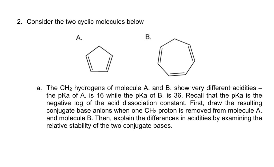 2. Consider the two cyclic molecules below
А.
В.
a. The CH2 hydrogens of molecule A. and B. show very different acidities
the pka of A. is 16 while the pKa of B. is 36. Recall that the pKa is the
negative log of the acid dissociation constant. First, draw the resulting
conjugate base anions when one CH2 proton is removed from molecule A.
and molecule B. Then, explain the differences in acidities by examining the
relative stability of the two conjugate bases.
