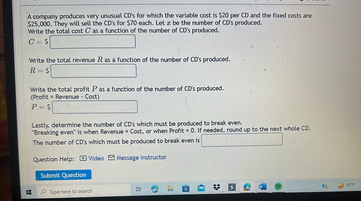 A company produces very unusual CD's for which the variable cost is $20 per CD and the fixed costs are
$25,000. They will sell the CD's for $70 each. Let x be the number of CD's produced.
Write the total cost C as a function of the number of CD's produced.
C S
Write the total revenue R as a function of the number of CD's produced.
R=S
L
Write the total profit P as a function of the number of CD's produced.
(Profit Revenue - Cost)
P = $
Lastly, determine the number of CD's which must be produced to break even.
"Breaking even" is when Revenue = Cost, or when Profit = 0. If needed, round up to the next whole CD.
The number of CD's which must be produced to break even is
Question Help: Video Message instructor
Submit Question
Type here to search
6:
83°F