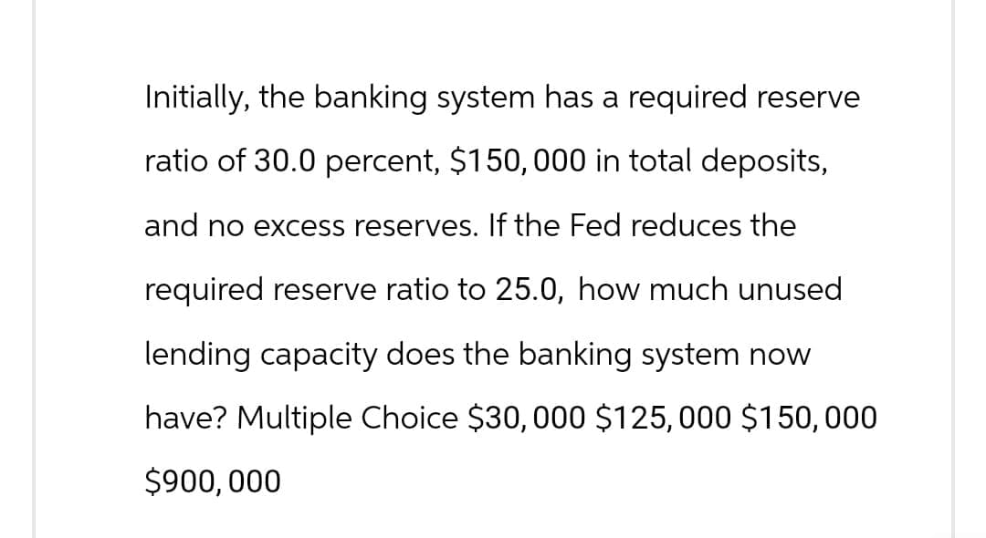 Initially, the banking system has a required reserve
ratio of 30.0 percent, $150,000 in total deposits,
and no excess reserves. If the Fed reduces the
required reserve ratio to 25.0, how much unused
lending capacity does the banking system now
have? Multiple Choice $30,000 $125,000 $150,000
$900,000