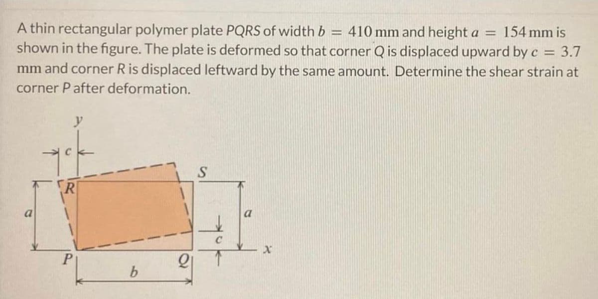A thin rectangular polymer plate PQRS of width b = 410 mm and height a = 154 mm is
shown in the figure. The plate is deformed so that corner Q is displaced upward by c = 3.7
mm and corner R is displaced leftward by the same amount. Determine the shear strain at
corner P after deformation.
a
y
R
P
b
21
S
a
X