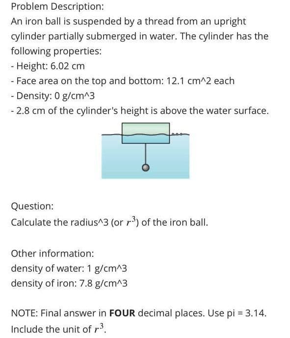 Problem Description:
An iron ball is suspended by a thread from an upright
cylinder partially submerged in water. The cylinder has the
following properties:
- Height: 6.02 cm
- Face area on the top and bottom: 12.1 cm^2 each
- Density: 0 g/cm^3
- 2.8 cm of the cylinder's height is above the water surface.
Question:
Calculate the radius^3 (or r³) of the iron ball.
Other information:
density of water: 1 g/cm^3
density of iron: 7.8 g/cm^3
NOTE: Final answer in FOUR decimal places. Use pi = 3.14.
Include the unit of r³.