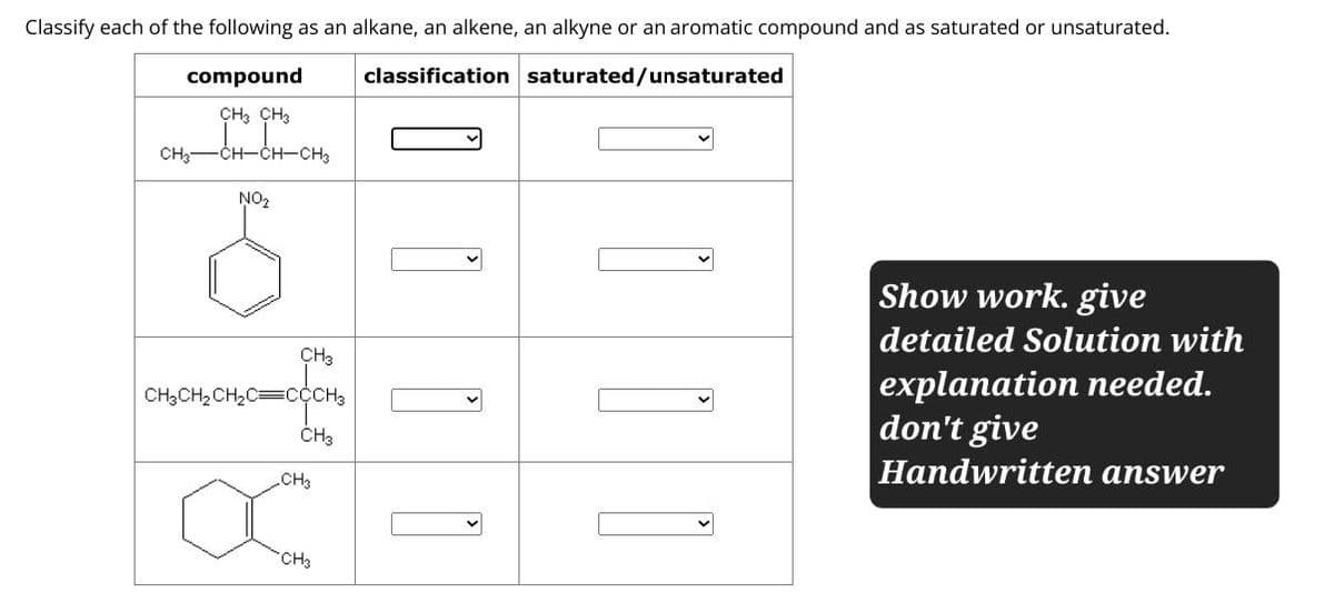 Classify each of the following as an alkane, an alkene, an alkyne or an aromatic compound and as saturated or unsaturated.
classification saturated/unsaturated
compound
CH3 CH3
CH3
-CH-CH-CH3
NO₂
CH3
CH3CH2CH2C CCCH3
CH3
CH3
CH3
☐
Show work. give
detailed Solution with
explanation needed.
don't give
Handwritten answer
