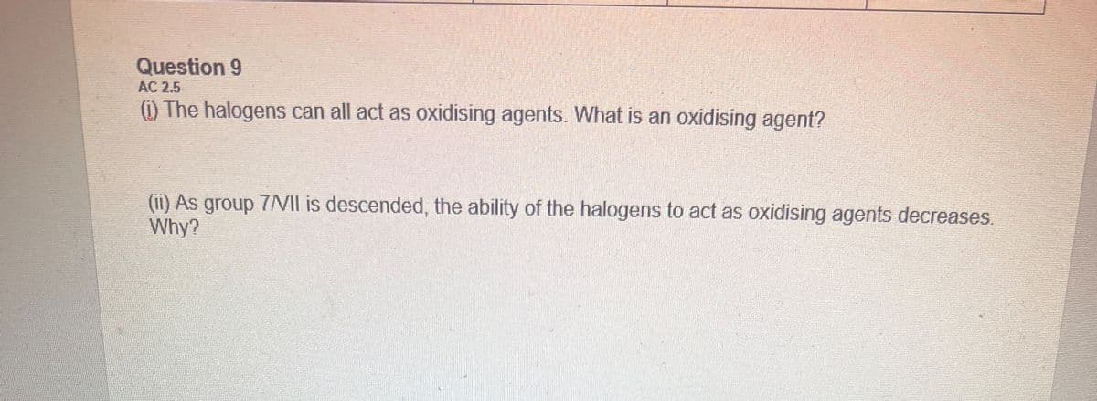 Question 9
(1) The halogens can all act as oxidising agents. What is an oxidising agent?
(ii) As group 7/VII is descended, the ability of the halogens to act as oxidising agents decreases.
Why?