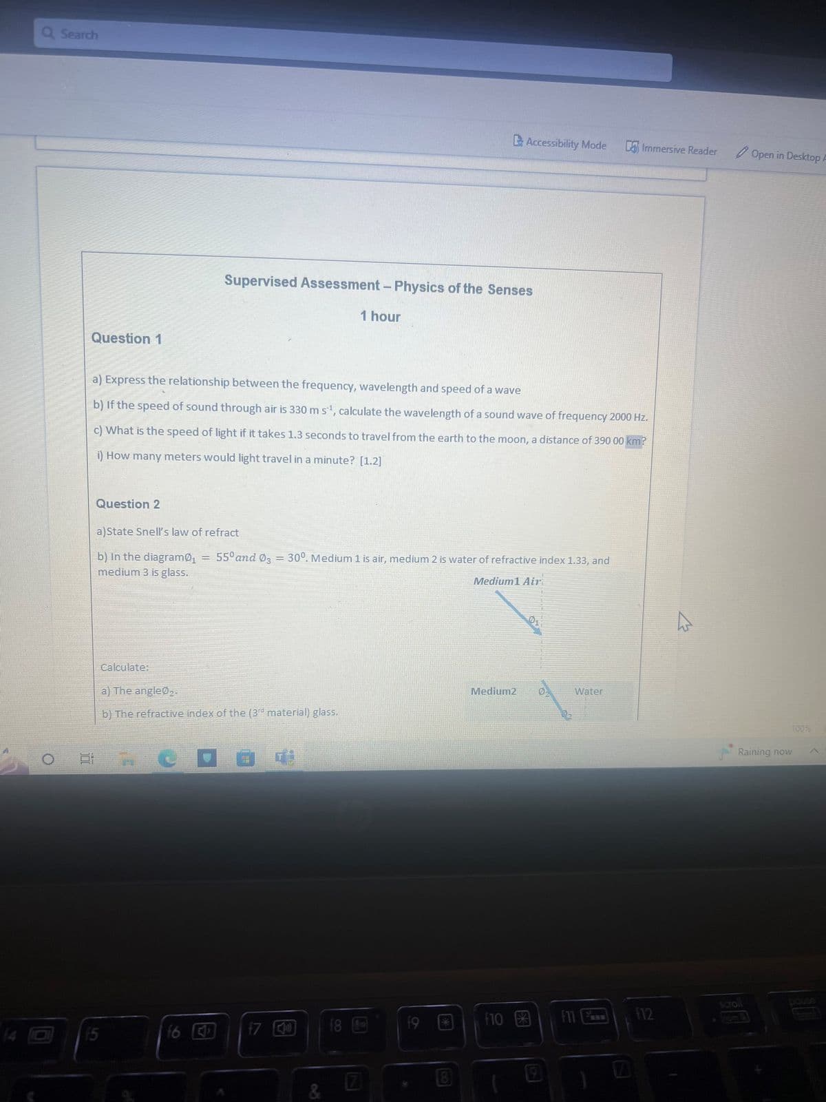 Q Search
Question 1
Question 2
a) Express the relationship between the frequency, wavelength and speed of a wave
b) If the speed of sound through air is 330 m s¹, calculate the wavelength of a sound wave of frequency 2000 Hz.
c) What is the speed of light if it takes 1.3 seconds to travel from the earth to the moon, a distance of 390 00 km?
i) How many meters would light travel in a minute? [1.2]
a)State Snell's law of refract
b) In the diagram ₁
medium 3 is glass.
Calculate:
=
A
Supervised Assessment - Physics of the Senses
1 hour
a) The angle0₂.
b) The refractive index of the (3d material) glass.
f6 J
55⁰ and 03 = 30°. Medium 1 is air, medium 2 is water of refractive index 1.33, and
Medium1 Air
20
17
&
f8
7
Accessibility Mode
19
Medium2
f10
9
Immersive Reader
Water
F12
h
Open in Desktop A
scroll
100%
Raining now