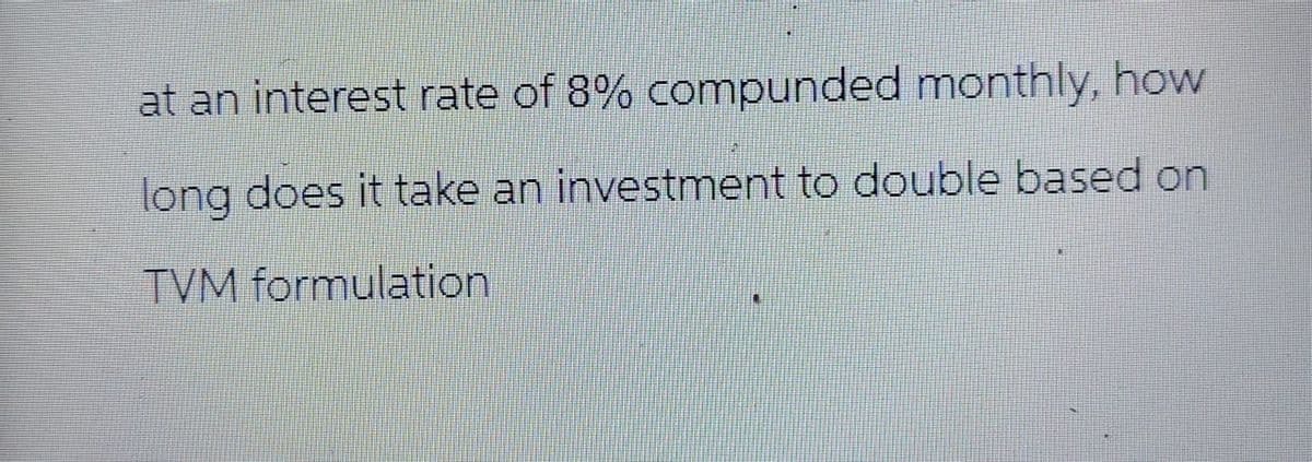 at an interest rate of 8% compunded monthly, how
long does it take an investment to double based on
TVM formulation