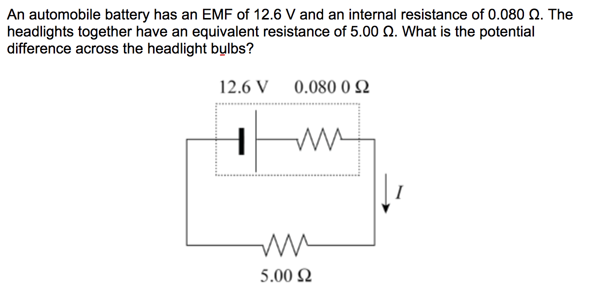 An automobile battery has an EMF of 12.6 V and an internal resistance of 0.080 Q. The
headlights together have an equivalent resistance of 5.00 Q. What is the potential
difference across the headlight bulbs?
12.6 V
0.080 0 2
5.00 2
