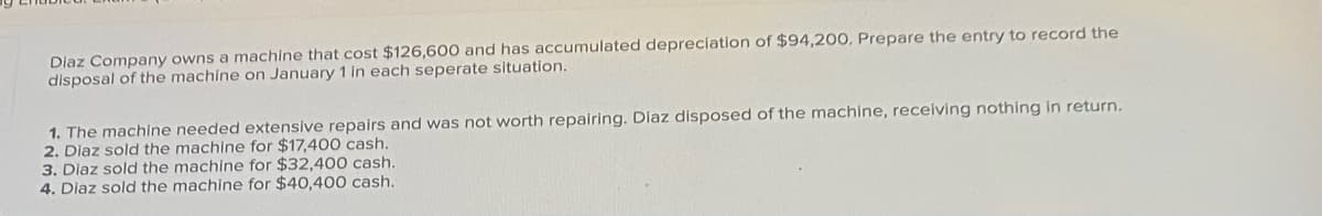 Diaz Company owns a machine that cost $126,600 and has accumulated depreciation of $94,200, Prepare the entry to record the
disposal of the machine on January 1 in each seperate situation.
1. The machine needed extensive repairs and was not worth repairing. Diaz disposed of the machine, receiving nothing in return.
2. Diaz sold the machine for $17,400 cash.
3. Diaz sold the machine for $32,400 cash.
4. Diaz sold the machine for $40,400 cash.

