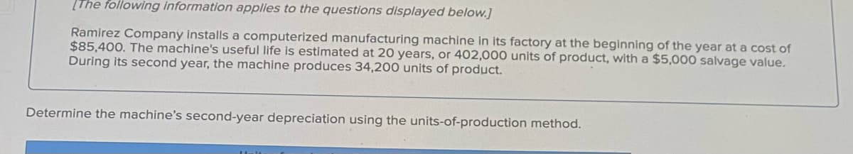 [The following information applies to the questions displayed below.]
Ramirez Company installs a computerized manufacturing machine In its factory at the beginning of the year at a cost of
$85,400. The machine's useful life is estimated at 20 years, or 402,000 units of product, with a $5,000 salvage value.
During its second year, the machine produces 34,200 units of product.
Determine the machine's second-year depreciation using the units-of-production method.
